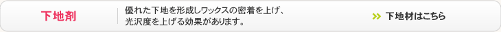 下地剤 - 優れた下地を形成しワックスの密着を上げ、光沢度を上げる効果があります。